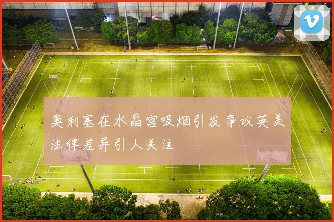 奥利塞在水晶宫吸烟引发争议英美法律差异引人关注