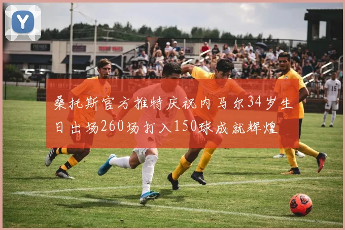 桑托斯官方推特庆祝内马尔34岁生日出场260场打入150球成就辉煌