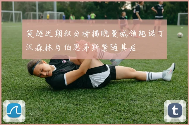 英超近期积分榜揭晓曼城领跑诺丁汉森林与伯恩茅斯紧随其后