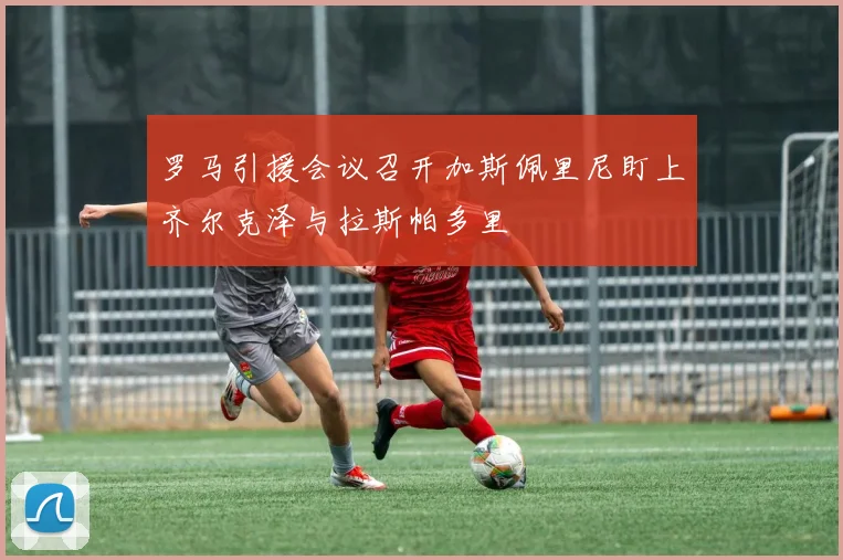 罗马引援会议召开加斯佩里尼盯上齐尔克泽与拉斯帕多里