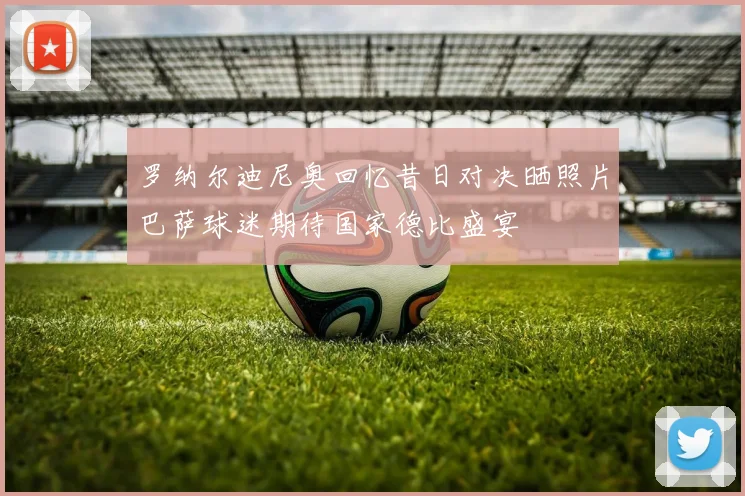 罗纳尔迪尼奥回忆昔日对决晒照片巴萨球迷期待国家德比盛宴