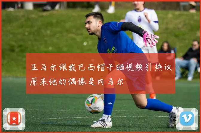 亚马尔佩戴巴西帽子晒视频引热议原来他的偶像是内马尔