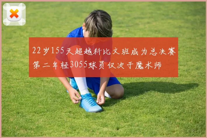 22岁155天超越科比文班成为总决赛第二年轻3055球员仅次于魔术师
