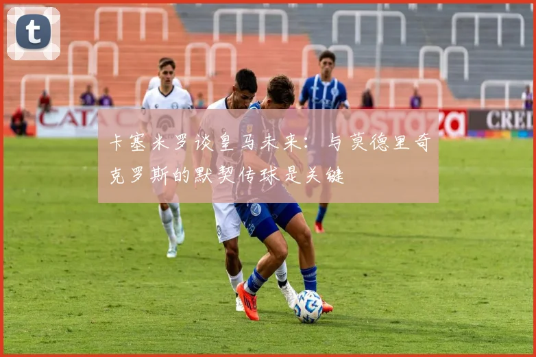 卡塞米罗谈皇马未来：与莫德里奇克罗斯的默契传球是关键