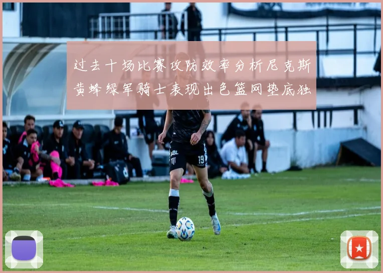 过去十场比赛攻防效率分析尼克斯黄蜂绿军骑士表现出色篮网垫底独占鳌头