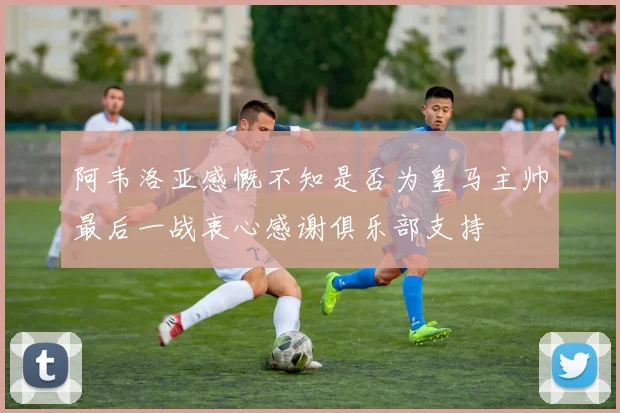 阿韦洛亚感慨不知是否为皇马主帅最后一战衷心感谢俱乐部支持
