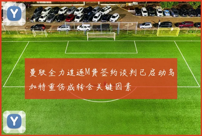 曼联全力追逐M费签约谈判已启动乌加特重伤成转会关键因素
