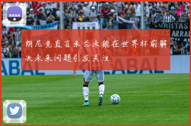朗尼克直言米兰未能在世界杯前解决未来问题引发关注