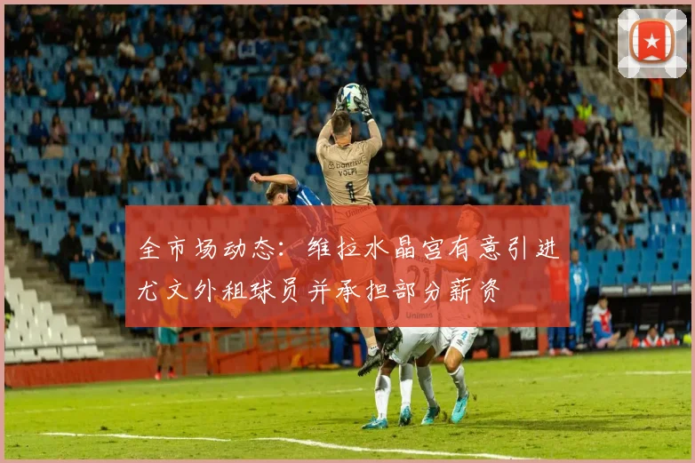 全市场动态：维拉水晶宫有意引进尤文外租球员并承担部分薪资