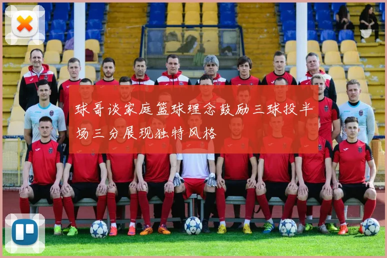 球哥谈家庭篮球理念鼓励三球投半场三分展现独特风格