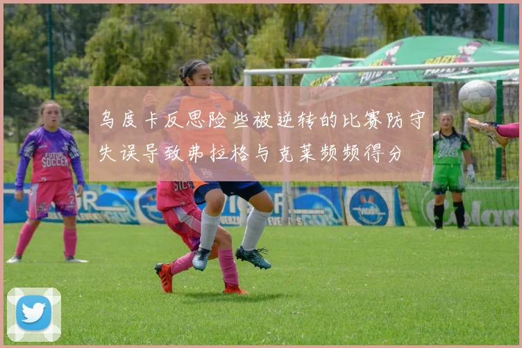 乌度卡反思险些被逆转的比赛防守失误导致弗拉格与克莱频频得分