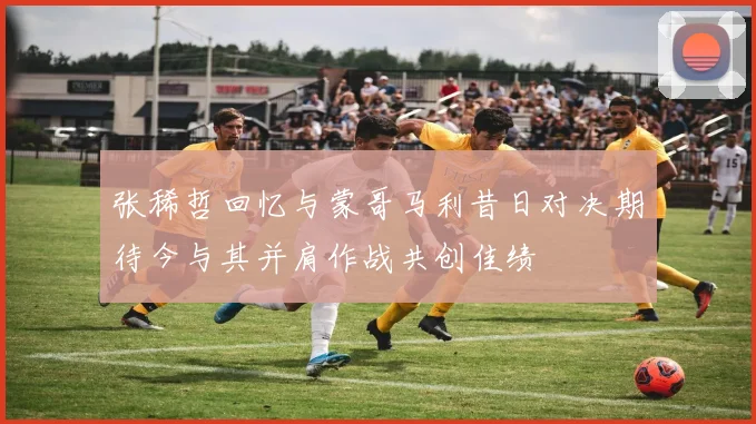 张稀哲回忆与蒙哥马利昔日对决期待今与其并肩作战共创佳绩