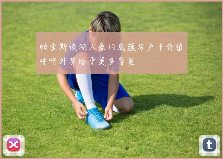 帕金斯谈湖人豪门底蕴与卢卡价值呼吁外界给予更多尊重