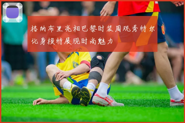 格纳布里亮相巴黎时装周观秀特尔化身模特展现时尚魅力