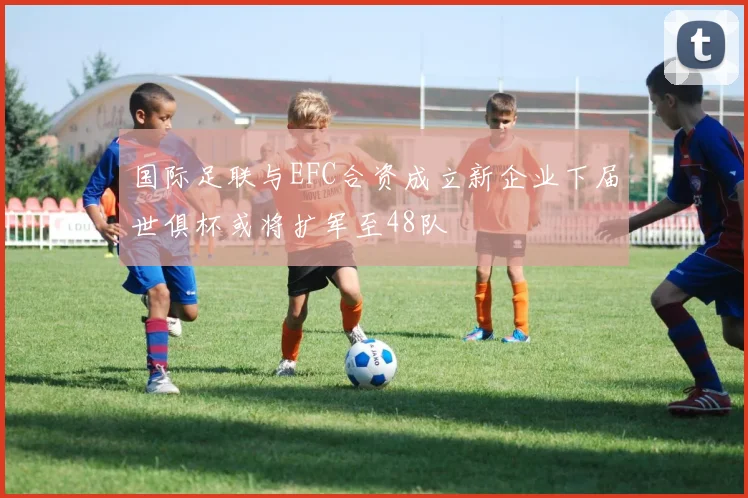 国际足联与EFC合资成立新企业下届世俱杯或将扩军至48队