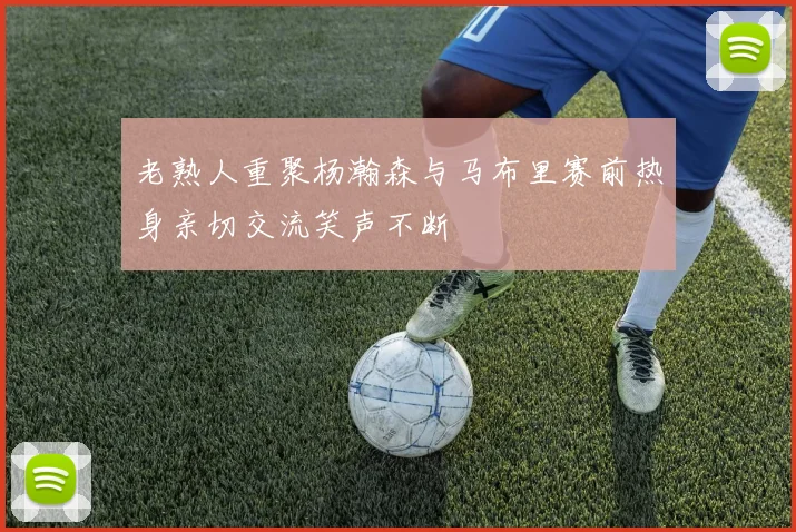 老熟人重聚杨瀚森与马布里赛前热身亲切交流笑声不断