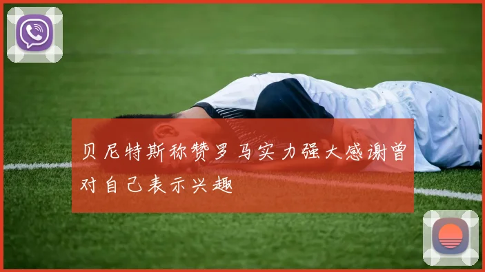 贝尼特斯称赞罗马实力强大感谢曾对自己表示兴趣
