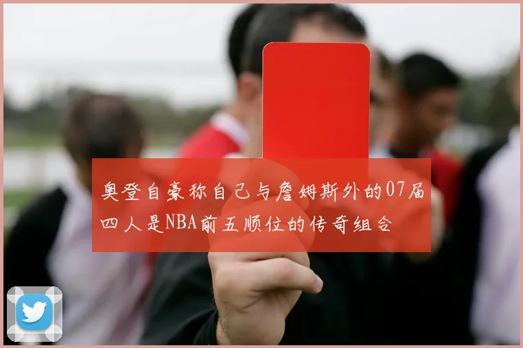 奥登自豪称自己与詹姆斯外的07届四人是NBA前五顺位的传奇组合