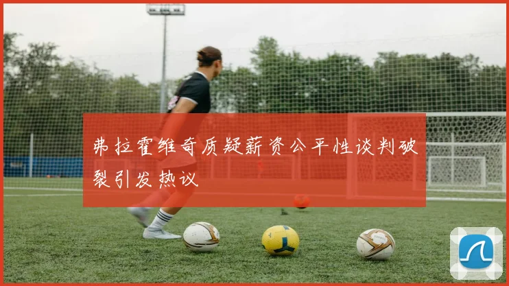 弗拉霍维奇质疑薪资公平性谈判破裂引发热议