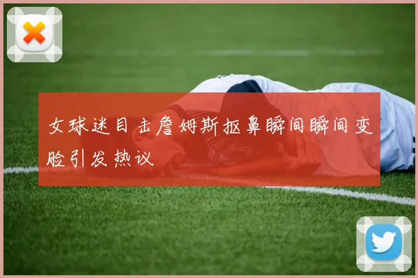 女球迷目击詹姆斯抠鼻瞬间瞬间变脸引发热议