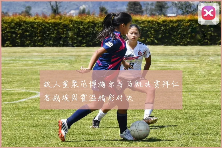 故人重聚范博梅尔与马凯共赏拜仁客战埃因霍温精彩对决