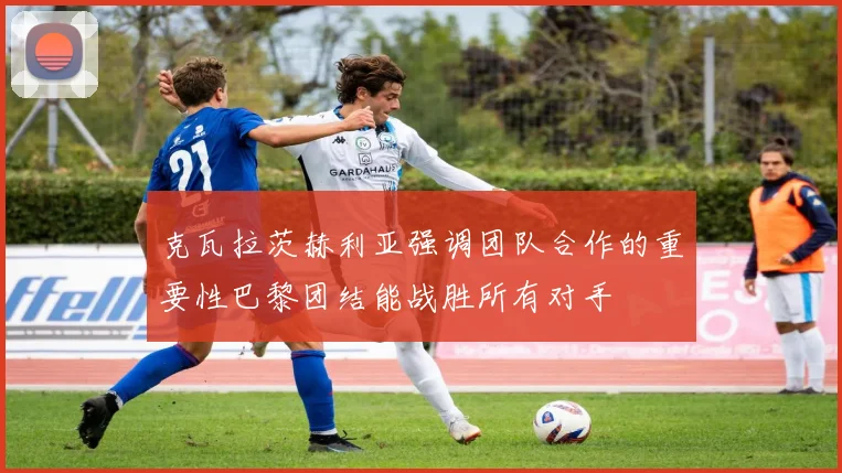 克瓦拉茨赫利亚强调团队合作的重要性巴黎团结能战胜所有对手
