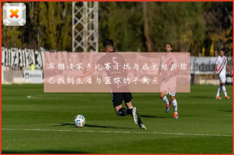 布朗谈家乡比赛干扰与成长经历称已找到生活与篮球的平衡点